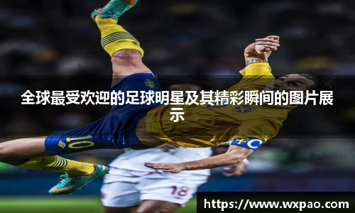 全球最受欢迎的足球明星及其精彩瞬间的图片展示